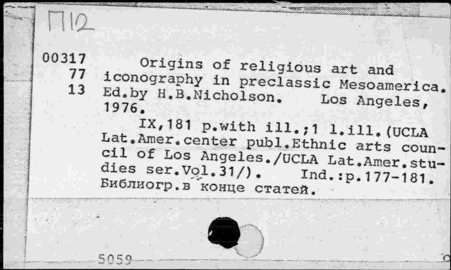 ﻿nid
00317
77
13
Origins of religious art and iconography in preclassic Mesoamerica Ed.by H.B.Nicholson. Los Angeles, 1976.
IX,181 p.with ill.;1 1.ill.(UCLA Lat.Amer.center publ.Ethnic arts coun cil of Los Angeles./UCLA Lat.Amer.stu dies ser.Vol.31/). Ind.:p.177-181. Библиогр.в ’конце статей.